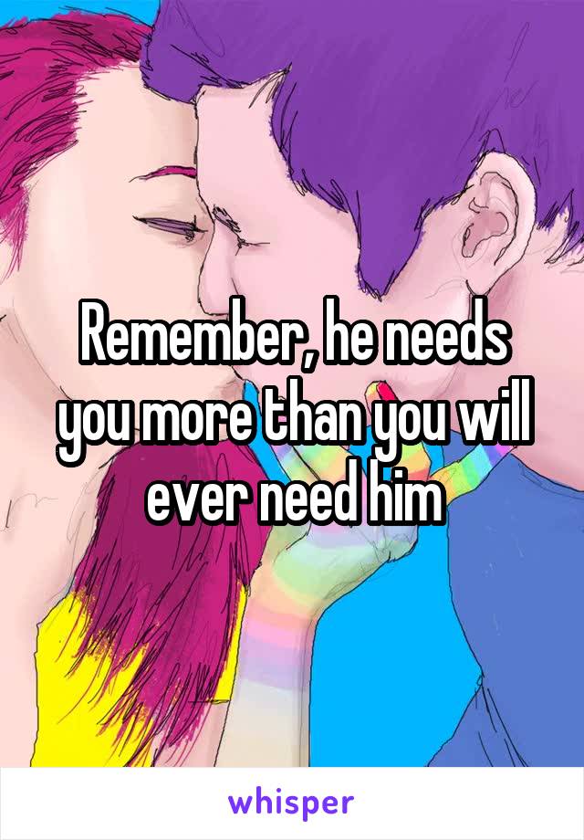 Remember, he needs you more than you will ever need him