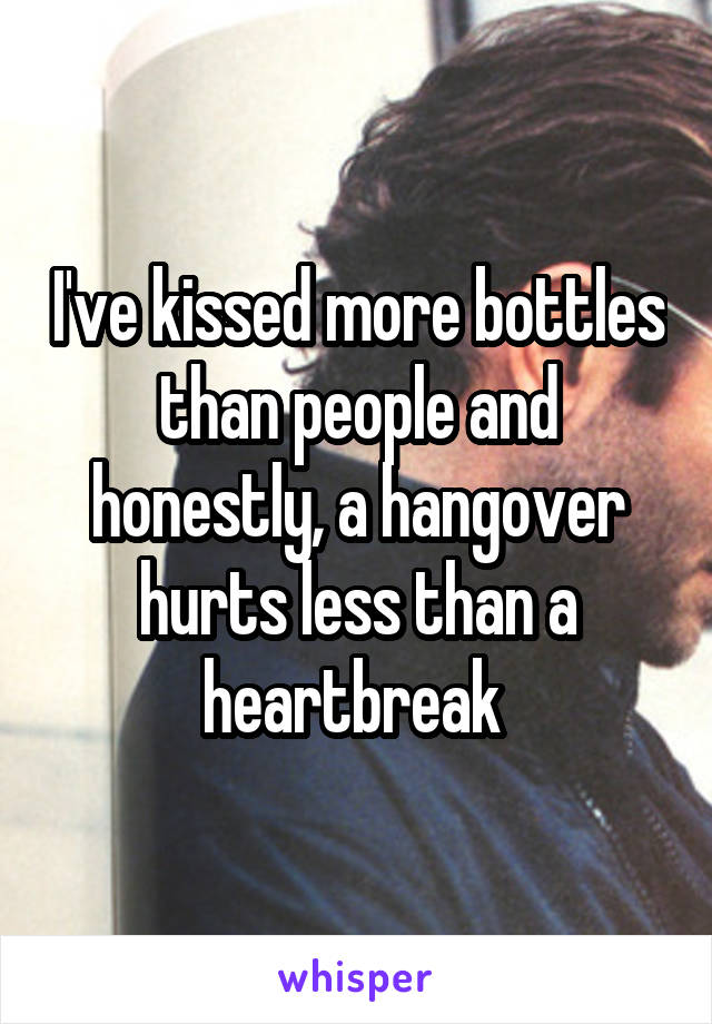 I've kissed more bottles than people and honestly, a hangover hurts less than a heartbreak 