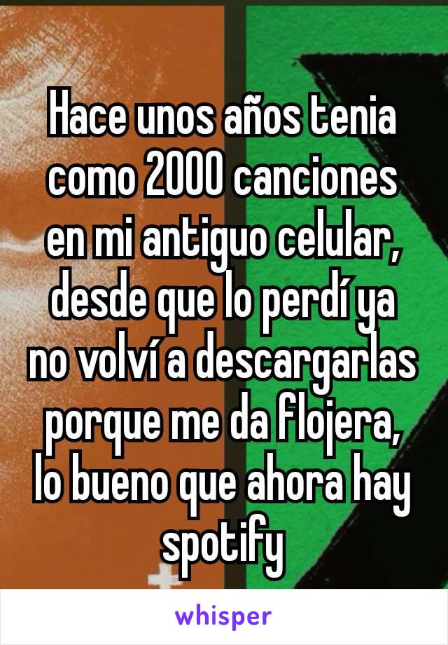 Hace unos años tenia como 2000 canciones en mi antiguo celular, desde que lo perdí ya no volví a descargarlas porque me da flojera, lo bueno que ahora hay spotify