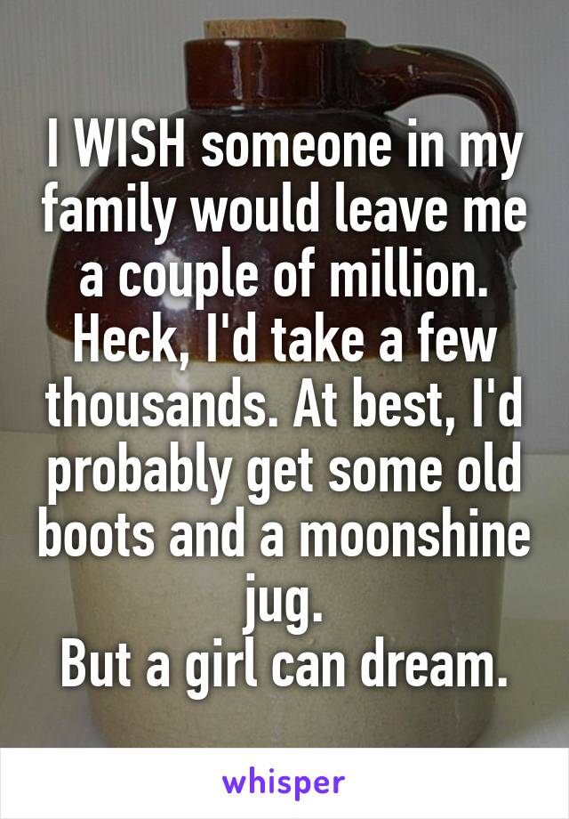 I WISH someone in my family would leave me a couple of million. Heck, I'd take a few thousands. At best, I'd probably get some old boots and a moonshine jug.
But a girl can dream.