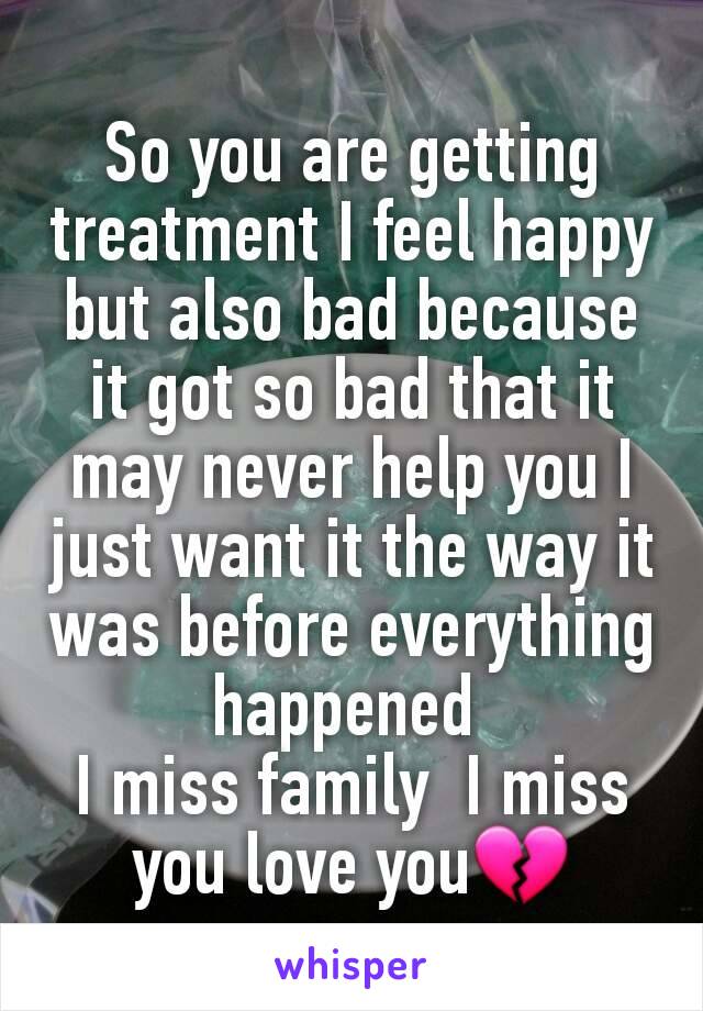 So you are getting  treatment I feel happy but also bad because  it got so bad that it may never help you I just want it the way it was before everything happened 
I miss family  I miss you love you💔