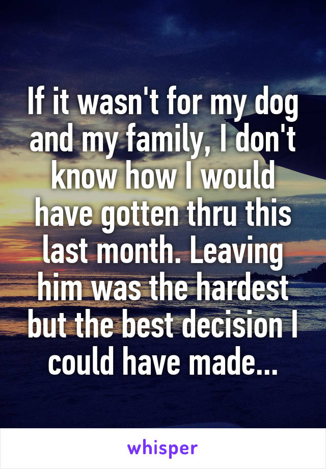 If it wasn't for my dog and my family, I don't know how I would have gotten thru this last month. Leaving him was the hardest but the best decision I could have made...