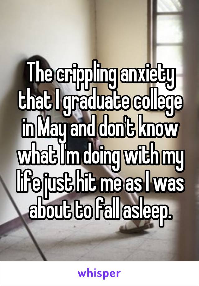 The crippling anxiety that I graduate college in May and don't know what I'm doing with my life just hit me as I was about to fall asleep.