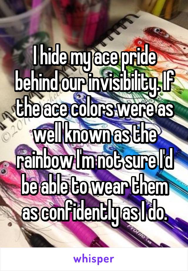 I hide my ace pride behind our invisibility. If the ace colors were as well known as the rainbow I'm not sure I'd be able to wear them as confidently as I do.