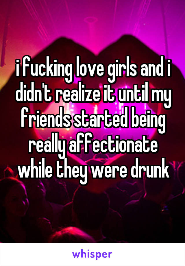 i fucking love girls and i didn't realize it until my friends started being really affectionate while they were drunk
