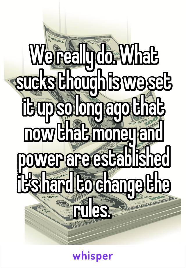 We really do. What sucks though is we set it up so long ago that now that money and power are established it's hard to change the rules. 