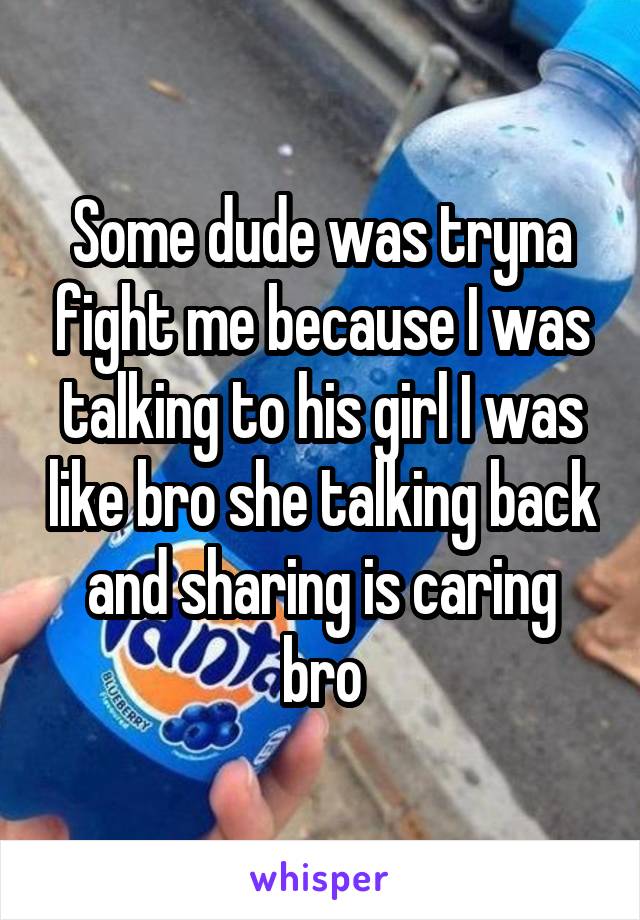 Some dude was tryna fight me because I was talking to his girl I was like bro she talking back and sharing is caring bro