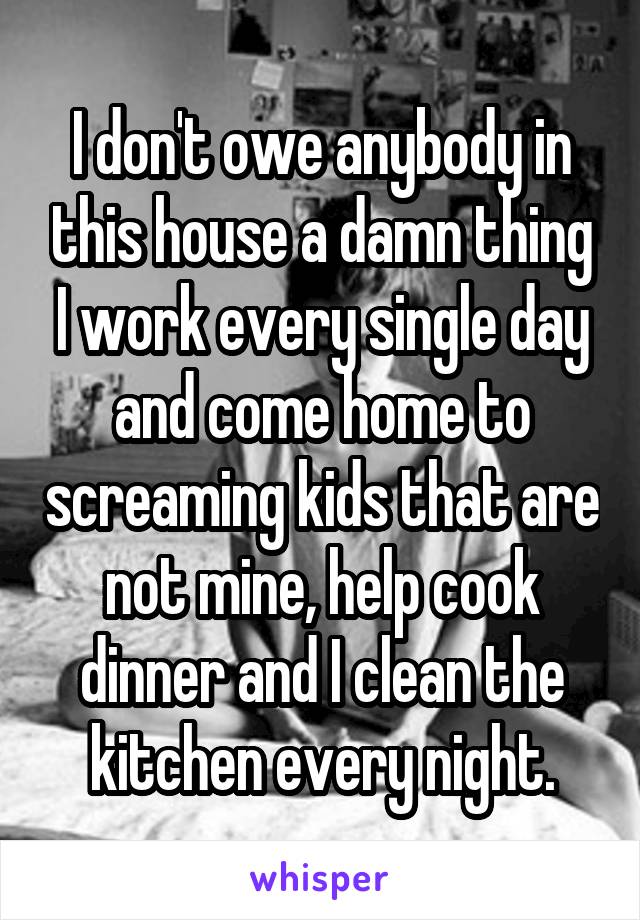 I don't owe anybody in this house a damn thing I work every single day and come home to screaming kids that are not mine, help cook dinner and I clean the kitchen every night.