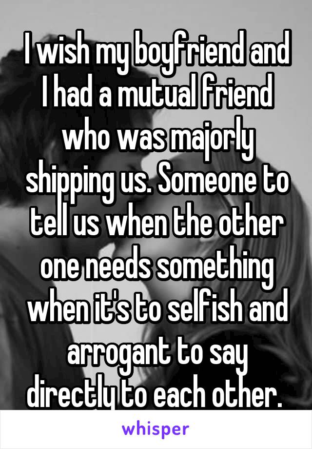 I wish my boyfriend and I had a mutual friend who was majorly shipping us. Someone to tell us when the other one needs something when it's to selfish and arrogant to say directly to each other. 