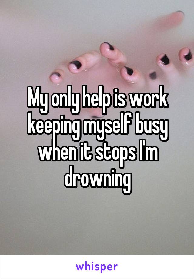 My only help is work keeping myself busy when it stops I'm drowning