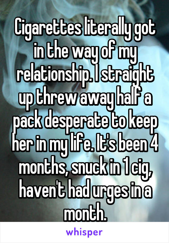 Cigarettes literally got in the way of my relationship. I straight up threw away half a pack desperate to keep her in my life. It's been 4 months, snuck in 1 cig, haven't had urges in a month.