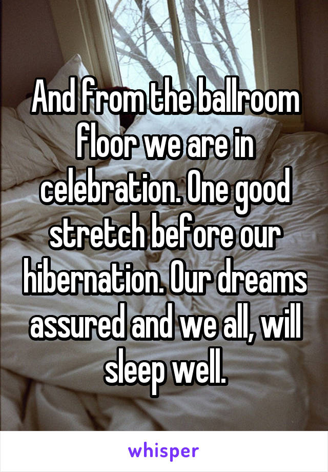 And from the ballroom floor we are in celebration. One good stretch before our hibernation. Our dreams assured and we all, will sleep well.