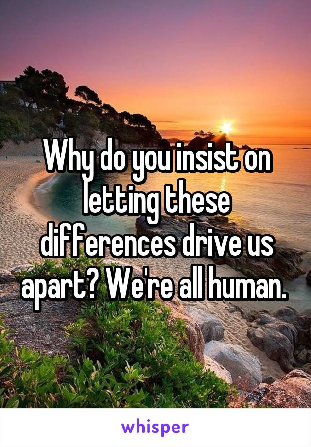 Why do you insist on letting these differences drive us apart? We're all human. 