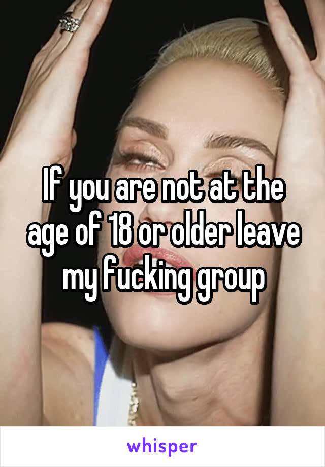 If you are not at the age of 18 or older leave my fucking group