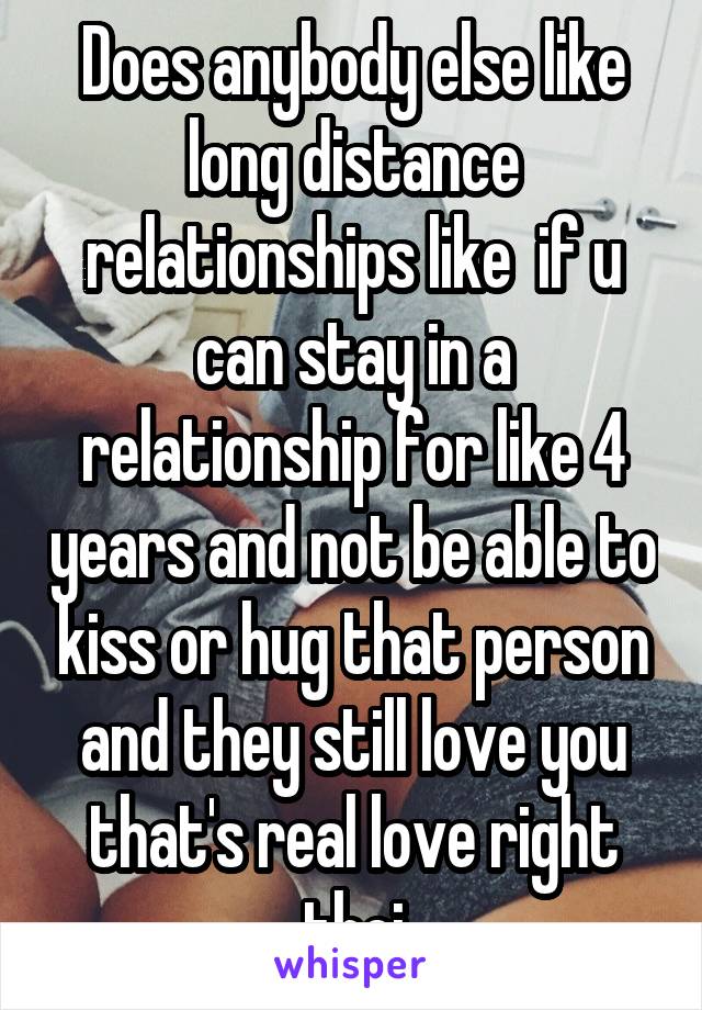 Does anybody else like long distance relationships like  if u can stay in a relationship for like 4 years and not be able to kiss or hug that person and they still love you that's real love right thei