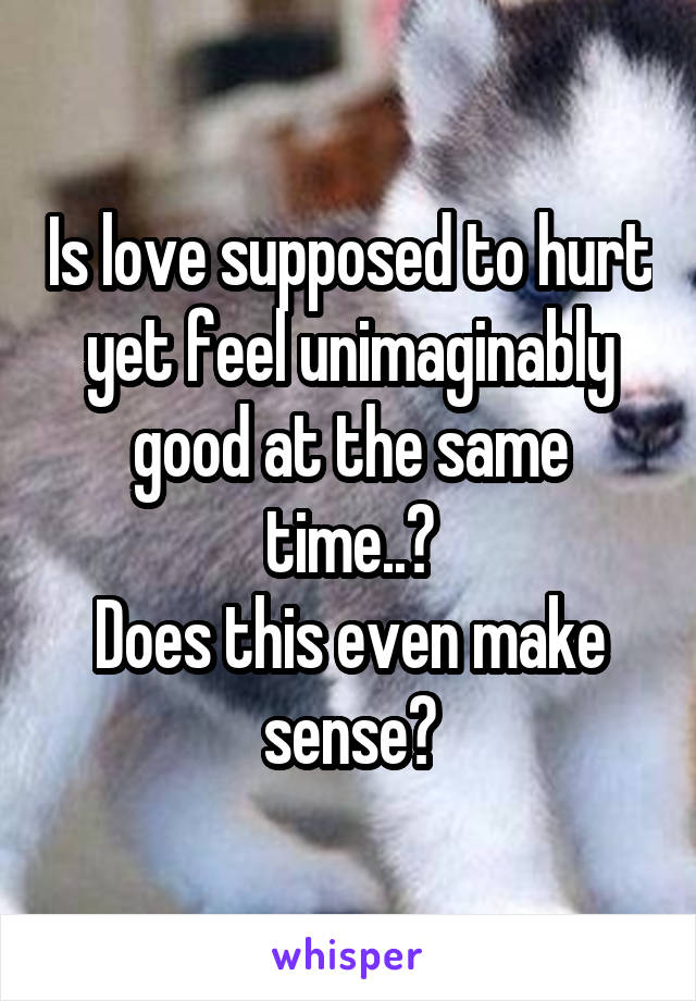 Is love supposed to hurt yet feel unimaginably good at the same time..?
Does this even make sense?