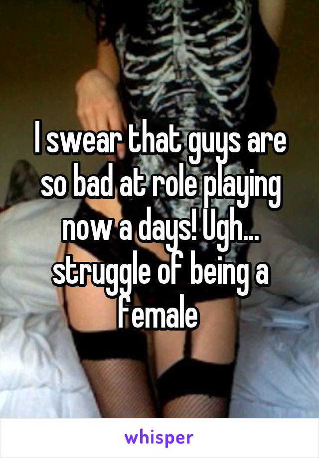 I swear that guys are so bad at role playing now a days! Ugh... struggle of being a female 