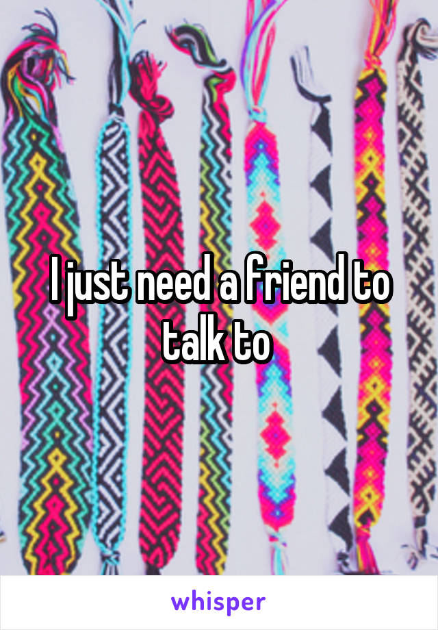 I just need a friend to talk to 