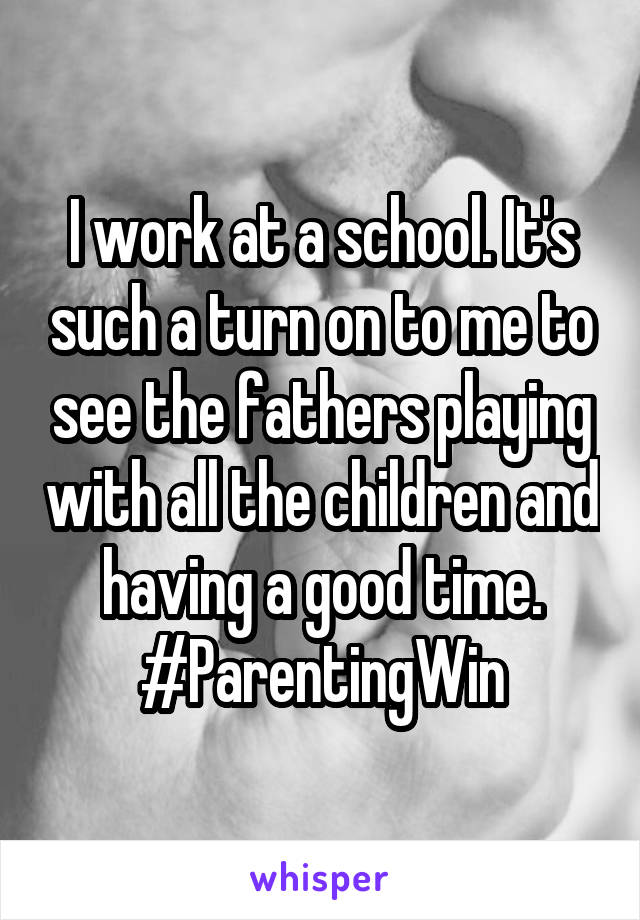 I work at a school. It's such a turn on to me to see the fathers playing with all the children and having a good time. #ParentingWin