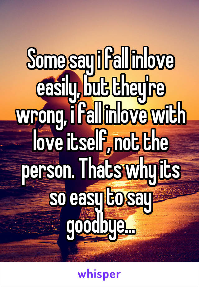 Some say i fall inlove easily, but they're wrong, i fall inlove with love itself, not the person. Thats why its so easy to say goodbye...