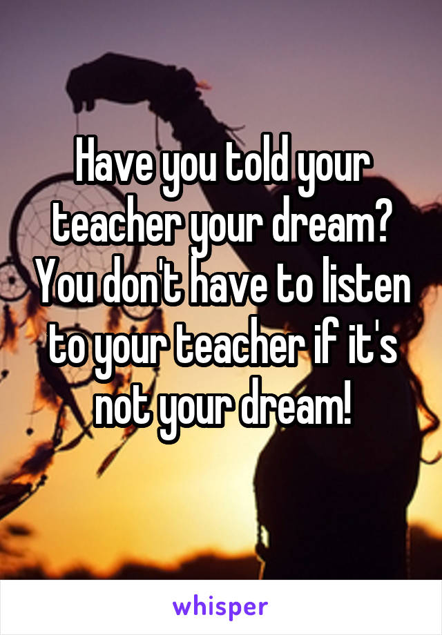 Have you told your teacher your dream? You don't have to listen to your teacher if it's not your dream!

