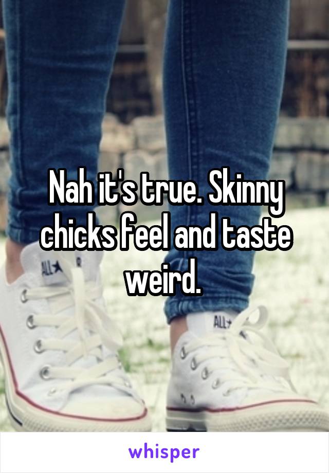 Nah it's true. Skinny chicks feel and taste weird. 