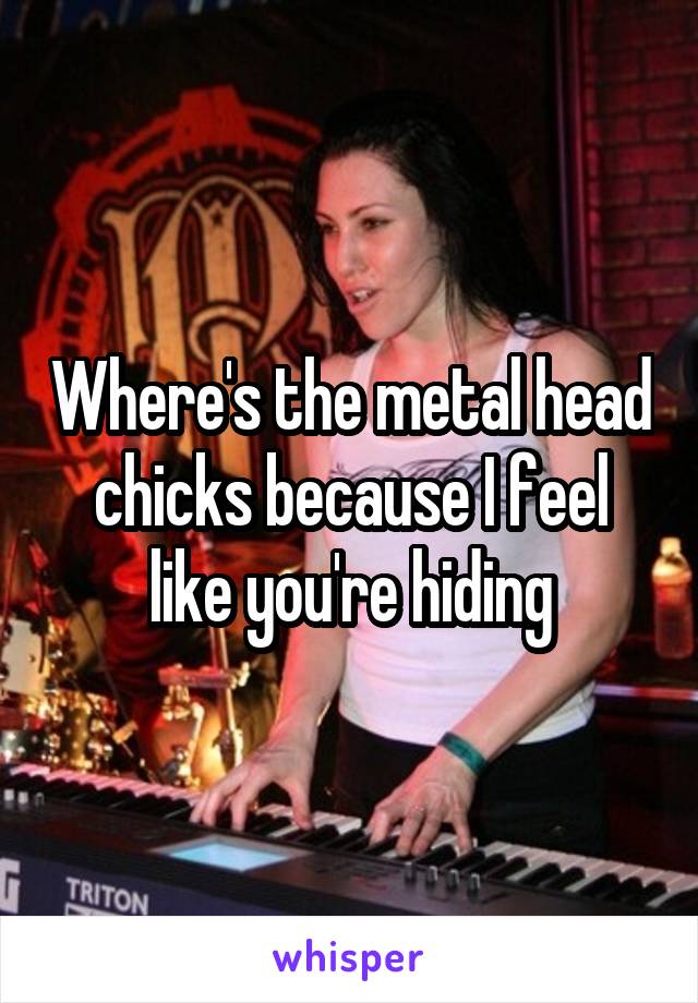 Where's the metal head chicks because I feel like you're hiding