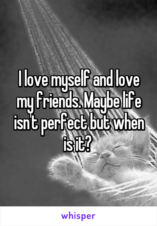 I love myself and love my friends. Maybe life isn't perfect but when is it? 