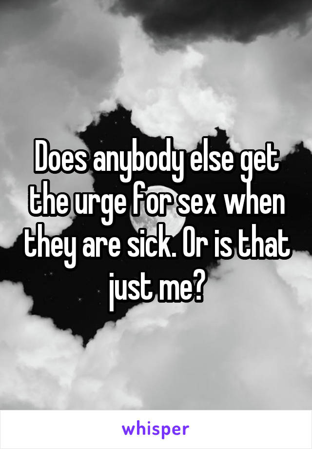 Does anybody else get the urge for sex when they are sick. Or is that just me?