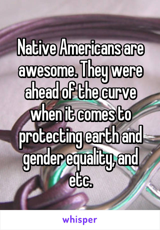 Native Americans are awesome. They were ahead of the curve when it comes to protecting earth and gender equality, and etc.