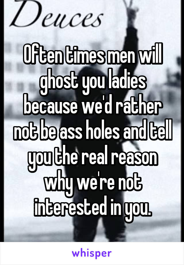 Often times men will ghost you ladies because we'd rather not be ass holes and tell you the real reason why we're not interested in you.