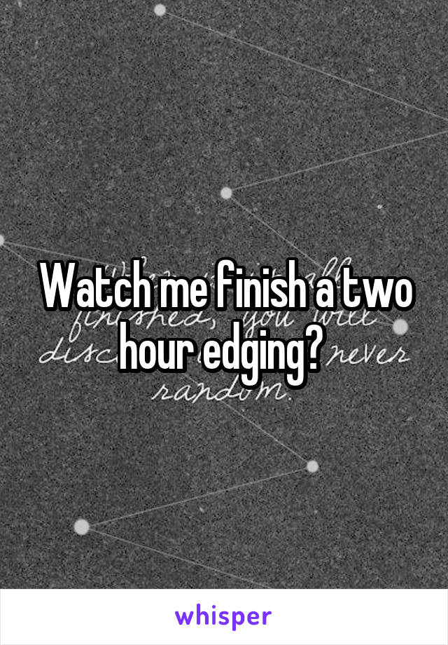 Watch me finish a two hour edging? 