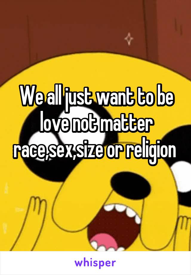 We all just want to be love not matter race,sex,size or religion 
