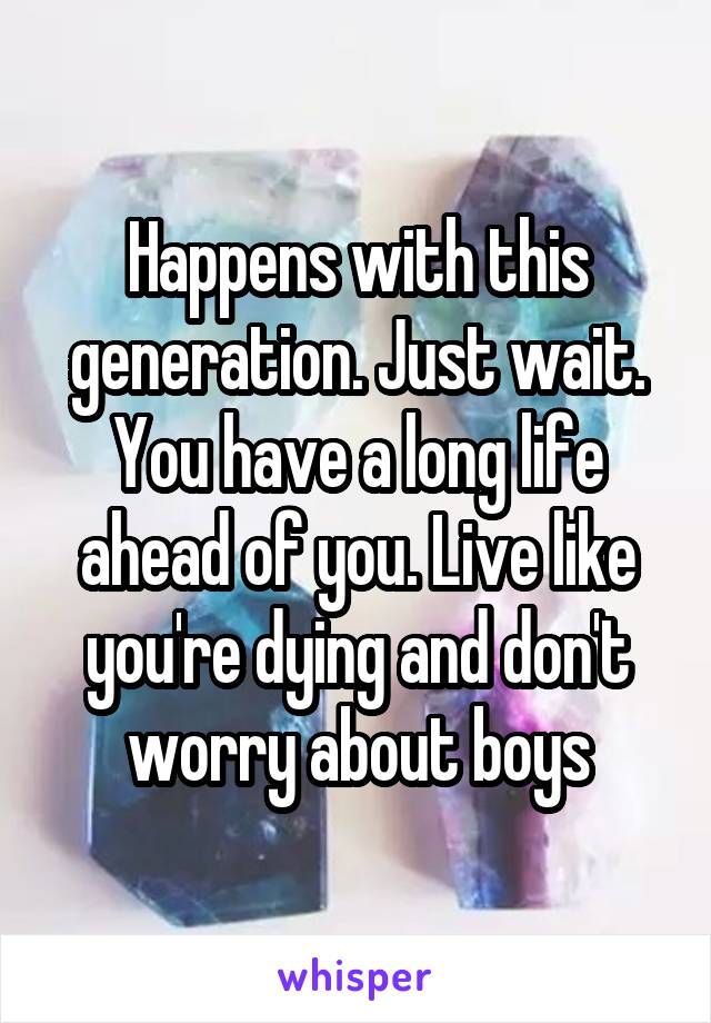 Happens with this generation. Just wait. You have a long life ahead of you. Live like you're dying and don't worry about boys