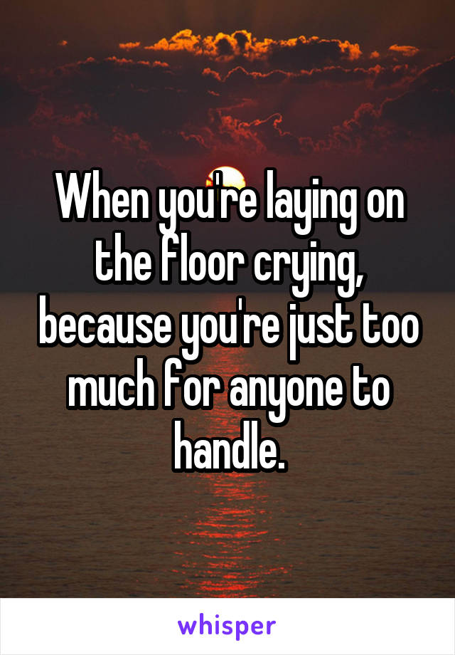 When you're laying on the floor crying, because you're just too much for anyone to handle.