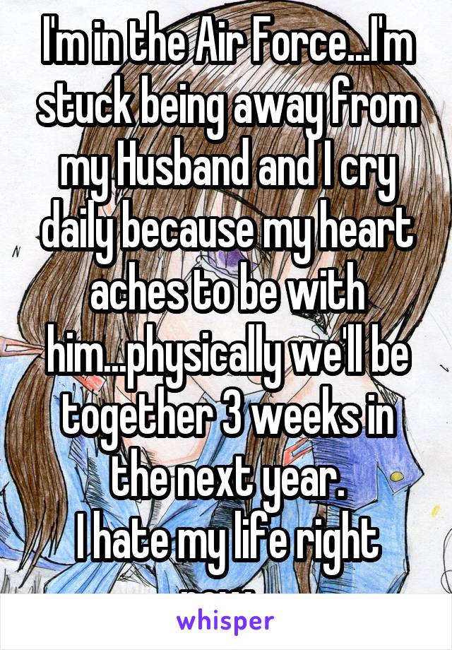 I'm in the Air Force...I'm stuck being away from my Husband and I cry daily because my heart aches to be with him...physically we'll be together 3 weeks in the next year.
I hate my life right now...