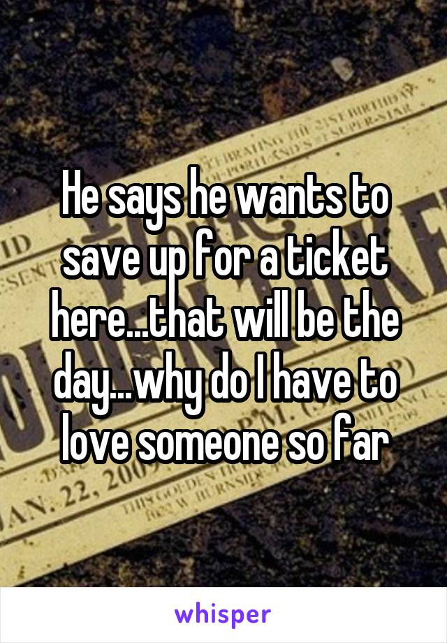 He says he wants to save up for a ticket here...that will be the day...why do I have to love someone so far