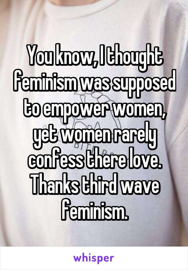 You know, I thought feminism was supposed to empower women, yet women rarely confess there love.
Thanks third wave feminism.