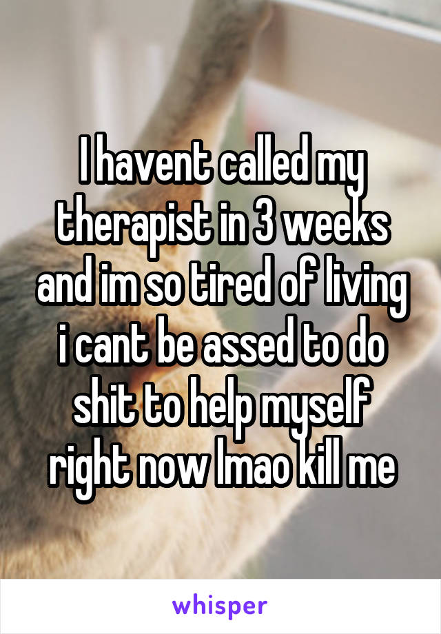 I havent called my therapist in 3 weeks and im so tired of living i cant be assed to do shit to help myself right now lmao kill me