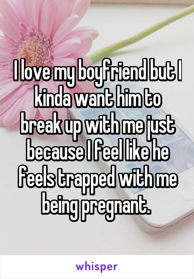 I love my boyfriend but I kinda want him to break up with me just because I feel like he feels trapped with me being pregnant. 