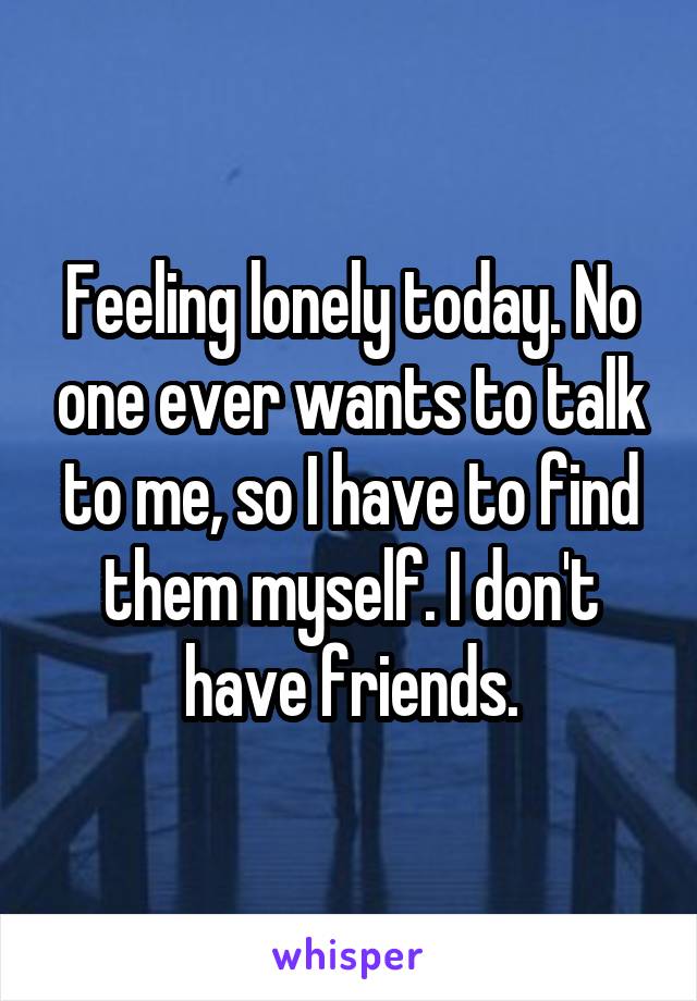 Feeling lonely today. No one ever wants to talk to me, so I have to find them myself. I don't have friends.