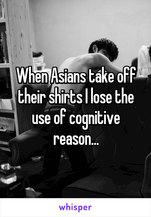 When Asians take off their shirts I lose the use of cognitive reason...