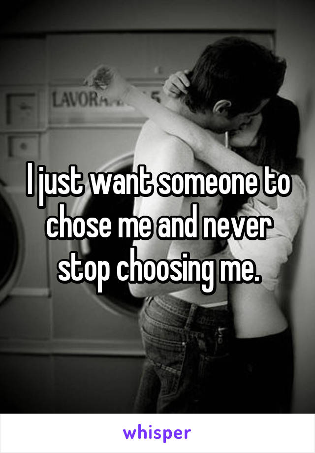 I just want someone to chose me and never stop choosing me.