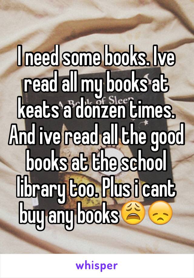 I need some books. Ive read all my books at keats a donzen times. And ive read all the good books at the school library too. Plus i cant buy any books😩😞