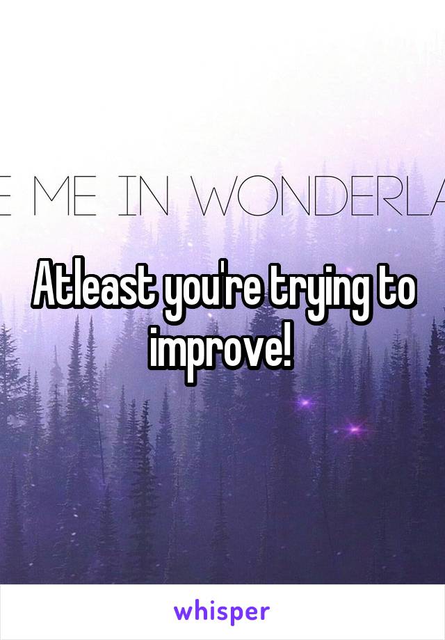 Atleast you're trying to improve! 