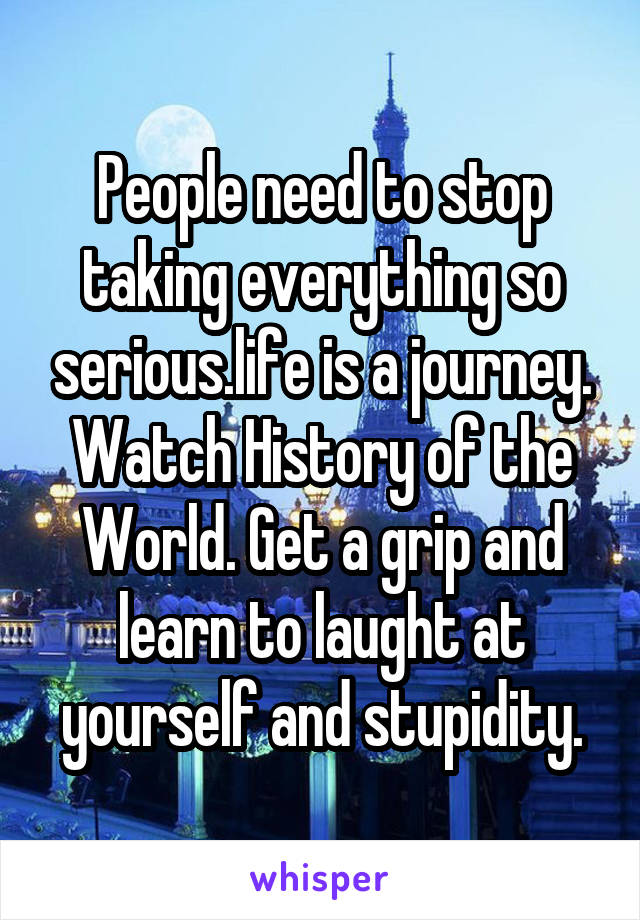 People need to stop taking everything so serious.life is a journey. Watch History of the World. Get a grip and learn to laught at yourself and stupidity.