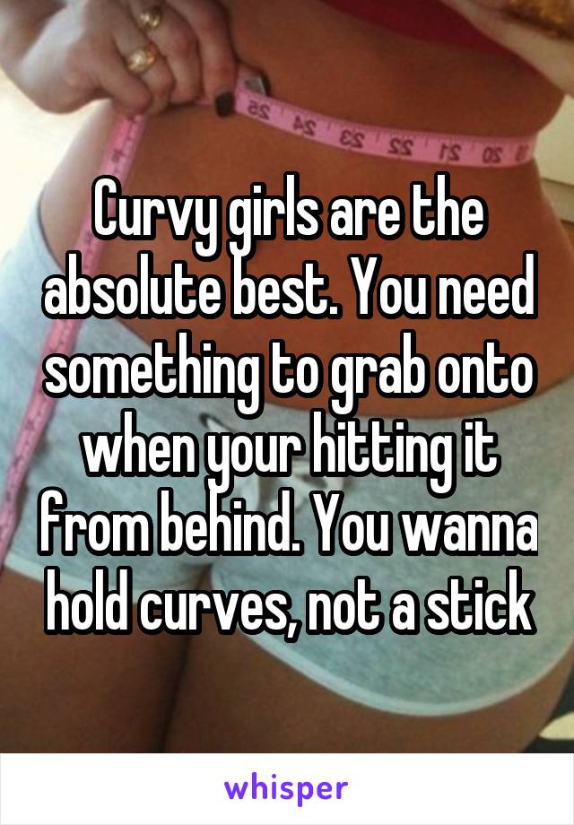 Curvy girls are the absolute best. You need something to grab onto when your hitting it from behind. You wanna hold curves, not a stick