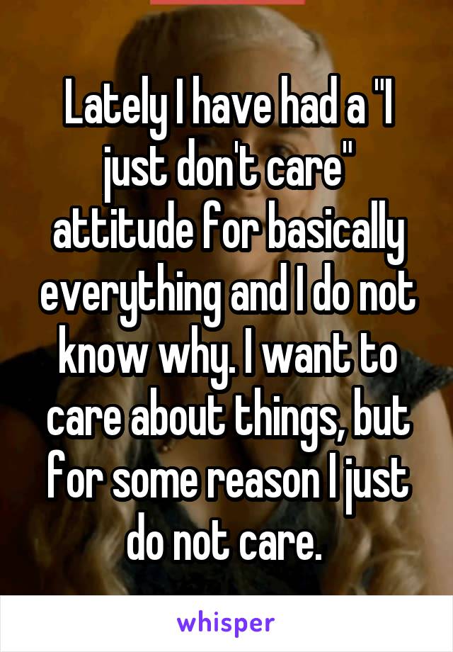 Lately I have had a "I just don't care" attitude for basically everything and I do not know why. I want to care about things, but for some reason I just do not care. 