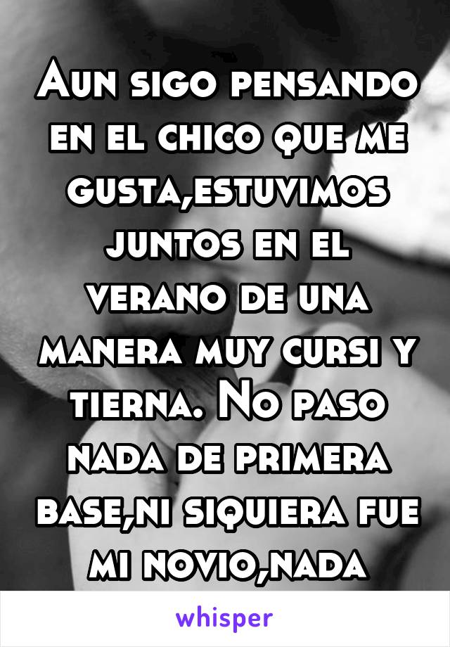 Aun sigo pensando en el chico que me gusta,estuvimos juntos en el verano de una manera muy cursi y tierna. No paso nada de primera base,ni siquiera fue mi novio,nada