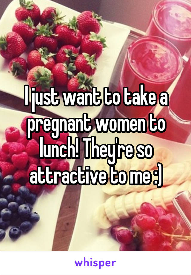 I just want to take a pregnant women to lunch! They're so attractive to me :)